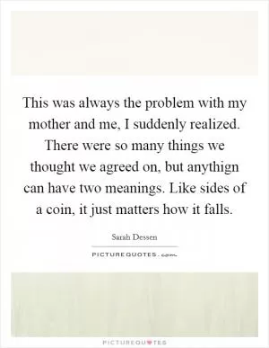 This was always the problem with my mother and me, I suddenly realized. There were so many things we thought we agreed on, but anythign can have two meanings. Like sides of a coin, it just matters how it falls Picture Quote #1