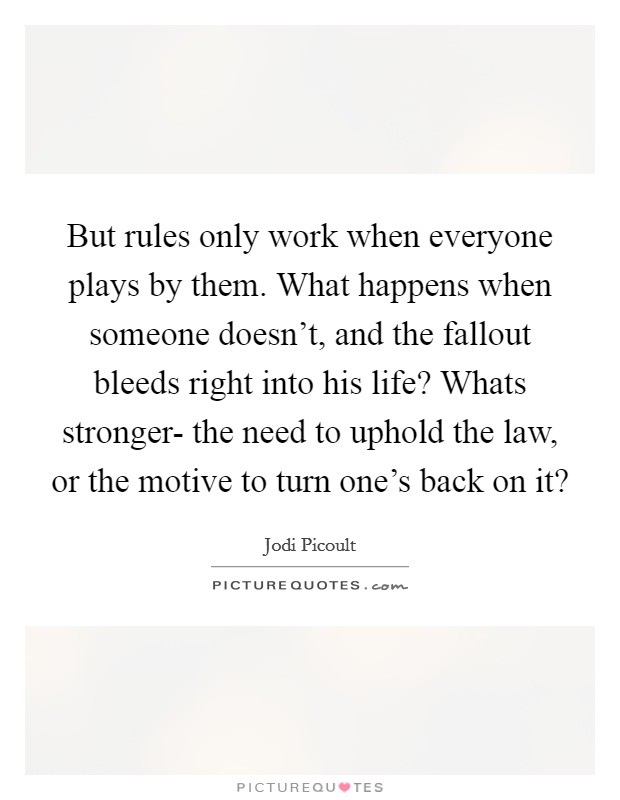But rules only work when everyone plays by them. What happens when someone doesn't, and the fallout bleeds right into his life? Whats stronger- the need to uphold the law, or the motive to turn one's back on it? Picture Quote #1