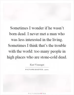 Sometimes I wonder if he wasn’t born dead. I never met a man who was less interested in the living. Sometimes I think that’s the trouble with the world: too many people in high places who are stone-cold dead Picture Quote #1