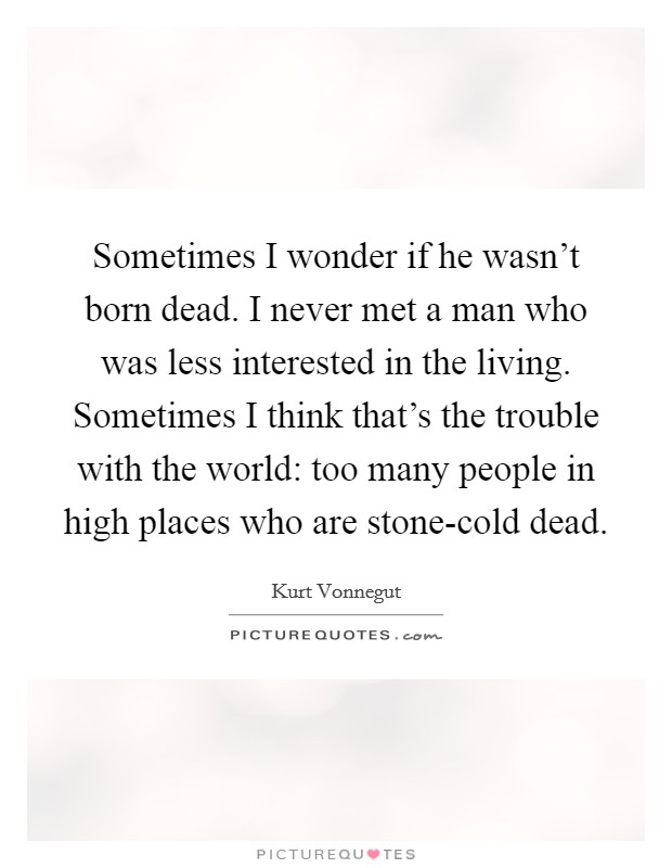Sometimes I wonder if he wasn't born dead. I never met a man who was less interested in the living. Sometimes I think that's the trouble with the world: too many people in high places who are stone-cold dead Picture Quote #1