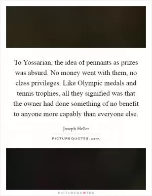 To Yossarian, the idea of pennants as prizes was absurd. No money went with them, no class privileges. Like Olympic medals and tennis trophies, all they signified was that the owner had done something of no benefit to anyone more capably than everyone else Picture Quote #1