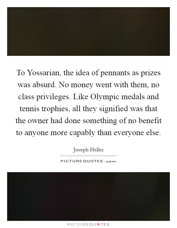 To Yossarian, the idea of pennants as prizes was absurd. No money went with them, no class privileges. Like Olympic medals and tennis trophies, all they signified was that the owner had done something of no benefit to anyone more capably than everyone else Picture Quote #1
