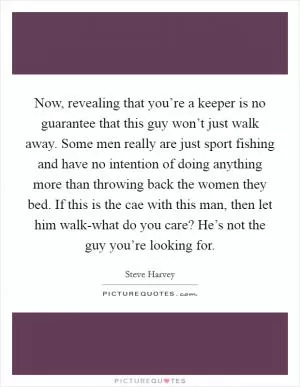 Now, revealing that you’re a keeper is no guarantee that this guy won’t just walk away. Some men really are just sport fishing and have no intention of doing anything more than throwing back the women they bed. If this is the cae with this man, then let him walk-what do you care? He’s not the guy you’re looking for Picture Quote #1