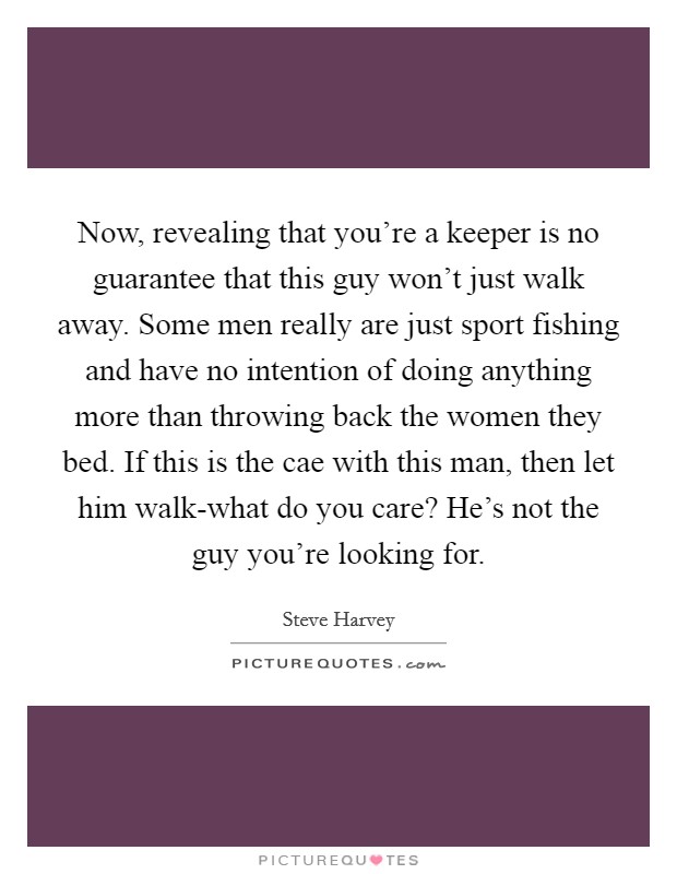 Now, revealing that you're a keeper is no guarantee that this guy won't just walk away. Some men really are just sport fishing and have no intention of doing anything more than throwing back the women they bed. If this is the cae with this man, then let him walk-what do you care? He's not the guy you're looking for Picture Quote #1