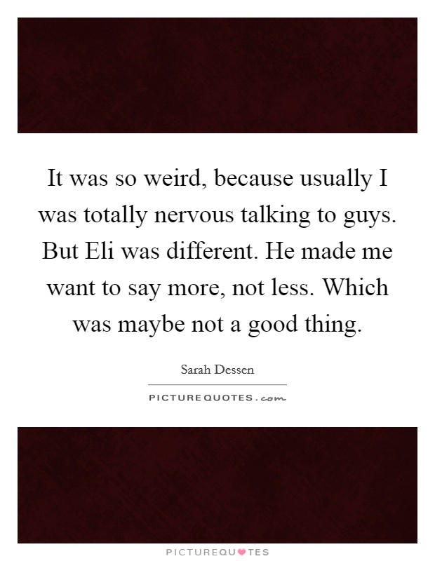 It was so weird, because usually I was totally nervous talking to guys. But Eli was different. He made me want to say more, not less. Which was maybe not a good thing Picture Quote #1