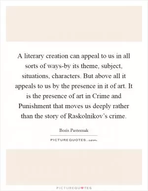 A literary creation can appeal to us in all sorts of ways-by its theme, subject, situations, characters. But above all it appeals to us by the presence in it of art. It is the presence of art in Crime and Punishment that moves us deeply rather than the story of Raskolnikov’s crime Picture Quote #1