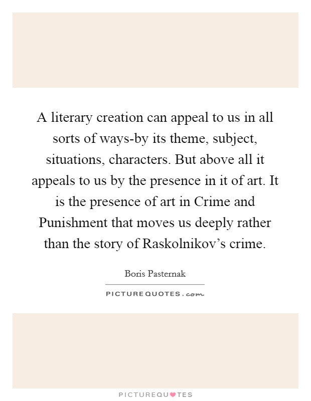 A literary creation can appeal to us in all sorts of ways-by its theme, subject, situations, characters. But above all it appeals to us by the presence in it of art. It is the presence of art in Crime and Punishment that moves us deeply rather than the story of Raskolnikov's crime Picture Quote #1