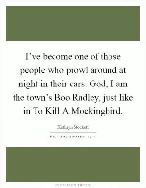 I’ve become one of those people who prowl around at night in their cars. God, I am the town’s Boo Radley, just like in To Kill A Mockingbird Picture Quote #1