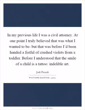 In my previous life I was a civil attorney. At one point I truly believed that was what I wanted to be- but that was before I’d been handed a fistful of crushed violets from a toddler. Before I understood that the smile of a child is a tattoo: indelible art Picture Quote #1