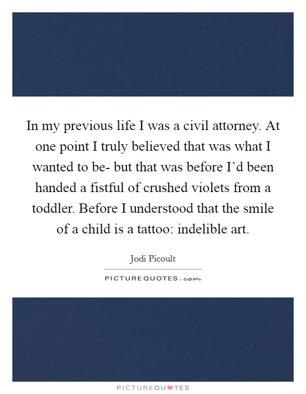 In my previous life I was a civil attorney. At one point I truly believed that was what I wanted to be- but that was before I'd been handed a fistful of crushed violets from a toddler. Before I understood that the smile of a child is a tattoo: indelible art Picture Quote #1