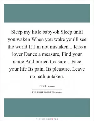 Sleep my little baby-oh Sleep until you waken When you wake you’ll see the world If I’m not mistaken... Kiss a lover Dance a measure, Find your name And buried treasure... Face your life Its pain, Its pleasure, Leave no path untaken Picture Quote #1