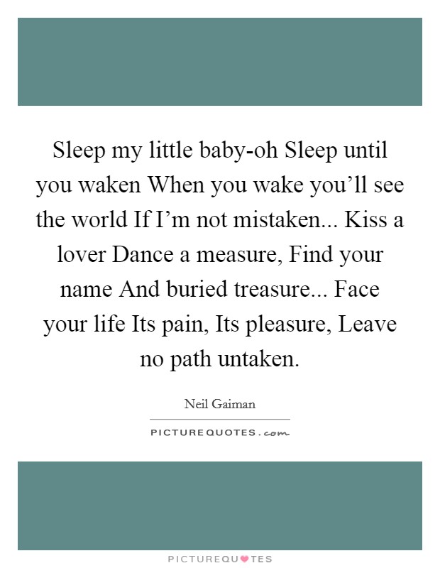 Sleep my little baby-oh Sleep until you waken When you wake you'll see the world If I'm not mistaken... Kiss a lover Dance a measure, Find your name And buried treasure... Face your life Its pain, Its pleasure, Leave no path untaken Picture Quote #1
