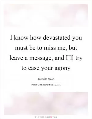 I know how devastated you must be to miss me, but leave a message, and I’ll try to ease your agony Picture Quote #1