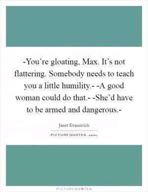 -You’re gloating, Max. It’s not flattering. Somebody needs to teach you a little humility.- -A good woman could do that.- -She’d have to be armed and dangerous.- Picture Quote #1