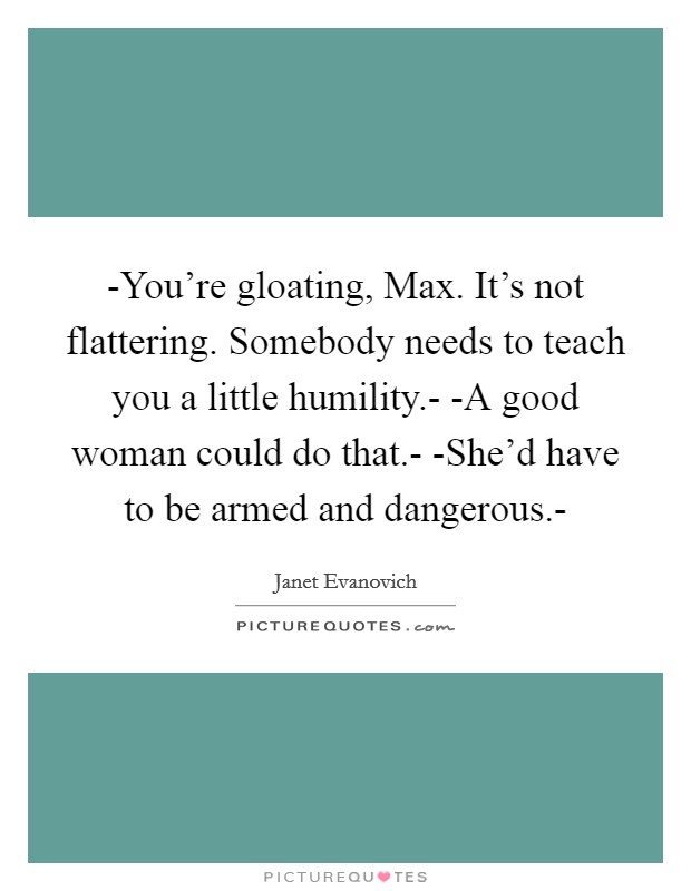-You're gloating, Max. It's not flattering. Somebody needs to teach you a little humility.- -A good woman could do that.- -She'd have to be armed and dangerous.- Picture Quote #1