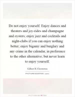 Do not enjoy yourself. Enjoy dances and theaters and joy-rides and champagne and oysters; enjoy jazz and cocktails and night-clubs if you can enjoy nothing better; enjoy bigamy and burglary and any crime in the calendar, in preference to the other alternative; but never learn to enjoy yourself Picture Quote #1