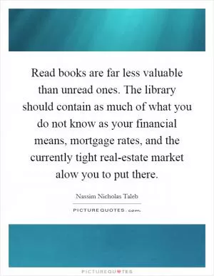 Read books are far less valuable than unread ones. The library should contain as much of what you do not know as your financial means, mortgage rates, and the currently tight real-estate market alow you to put there Picture Quote #1