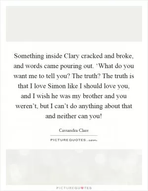 Something inside Clary cracked and broke, and words came pouring out. ‘What do you want me to tell you? The truth? The truth is that I love Simon like I should love you, and I wish he was my brother and you weren’t, but I can’t do anything about that and neither can you! Picture Quote #1