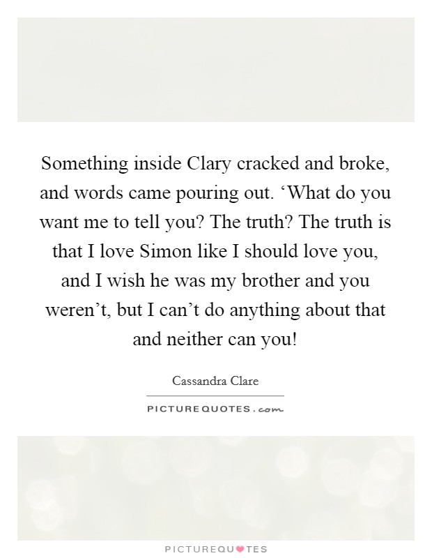 Something inside Clary cracked and broke, and words came pouring out. ‘What do you want me to tell you? The truth? The truth is that I love Simon like I should love you, and I wish he was my brother and you weren't, but I can't do anything about that and neither can you! Picture Quote #1