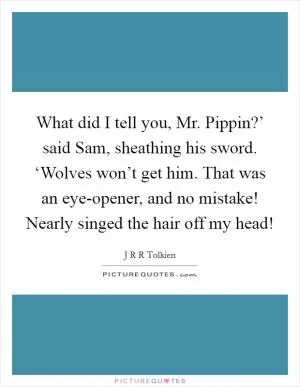 What did I tell you, Mr. Pippin?’ said Sam, sheathing his sword. ‘Wolves won’t get him. That was an eye-opener, and no mistake! Nearly singed the hair off my head! Picture Quote #1