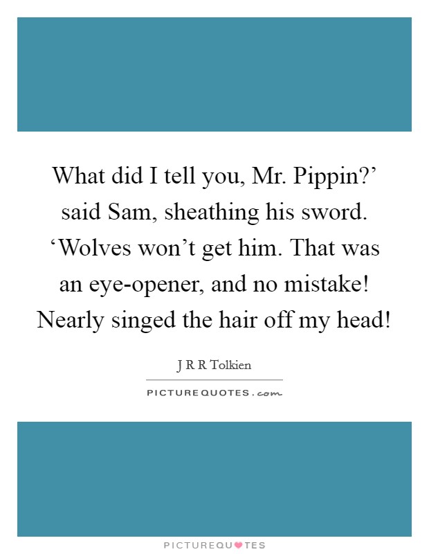 What did I tell you, Mr. Pippin?' said Sam, sheathing his sword. ‘Wolves won't get him. That was an eye-opener, and no mistake! Nearly singed the hair off my head! Picture Quote #1