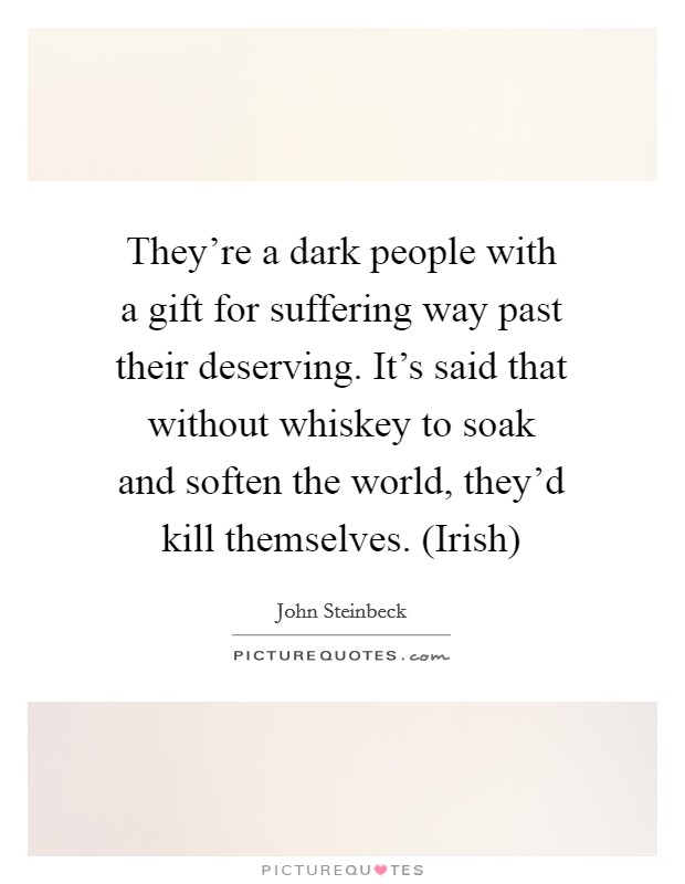 They're a dark people with a gift for suffering way past their deserving. It's said that without whiskey to soak and soften the world, they'd kill themselves. (Irish) Picture Quote #1