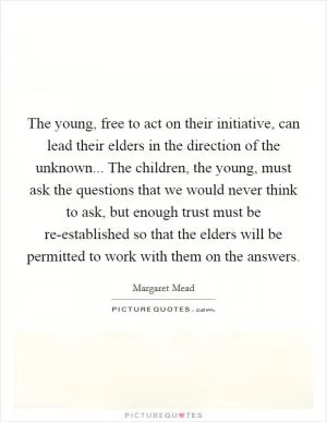 The young, free to act on their initiative, can lead their elders in the direction of the unknown... The children, the young, must ask the questions that we would never think to ask, but enough trust must be re-established so that the elders will be permitted to work with them on the answers Picture Quote #1