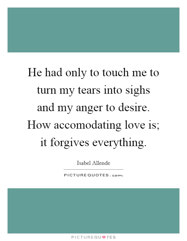 He had only to touch me to turn my tears into sighs and my anger to desire. How accomodating love is; it forgives everything Picture Quote #1