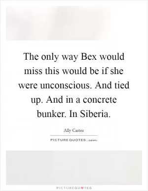The only way Bex would miss this would be if she were unconscious. And tied up. And in a concrete bunker. In Siberia Picture Quote #1