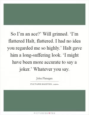 So I’m an ace?’ Will grinned. ‘I’m flattered Halt, flattered. I had no idea you regarded me so highly.’ Halt gave him a long-suffering look. ‘I might have been more accurate to say a joker.’ Whatever you say Picture Quote #1