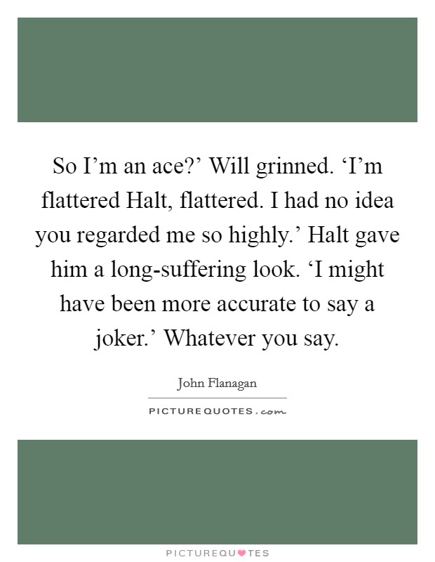 So I'm an ace?' Will grinned. ‘I'm flattered Halt, flattered. I had no idea you regarded me so highly.' Halt gave him a long-suffering look. ‘I might have been more accurate to say a joker.' Whatever you say Picture Quote #1