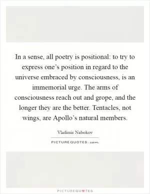 In a sense, all poetry is positional: to try to express one’s position in regard to the universe embraced by consciousness, is an immemorial urge. The arms of consciousness reach out and grope, and the longer they are the better. Tentacles, not wings, are Apollo’s natural members Picture Quote #1