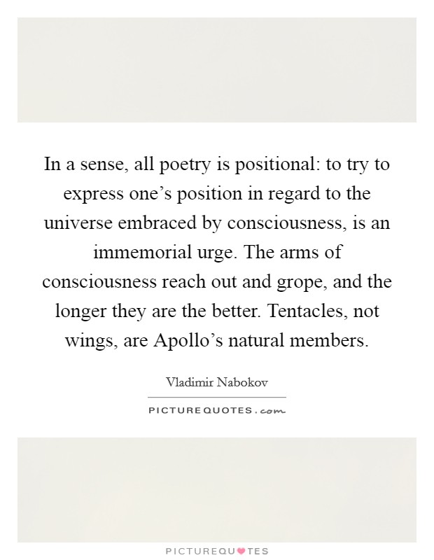 In a sense, all poetry is positional: to try to express one's position in regard to the universe embraced by consciousness, is an immemorial urge. The arms of consciousness reach out and grope, and the longer they are the better. Tentacles, not wings, are Apollo's natural members Picture Quote #1