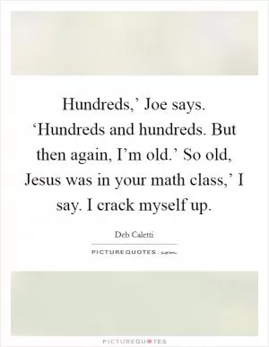 Hundreds,’ Joe says. ‘Hundreds and hundreds. But then again, I’m old.’ So old, Jesus was in your math class,’ I say. I crack myself up Picture Quote #1