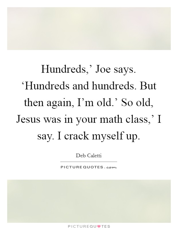Hundreds,' Joe says. ‘Hundreds and hundreds. But then again, I'm old.' So old, Jesus was in your math class,' I say. I crack myself up Picture Quote #1
