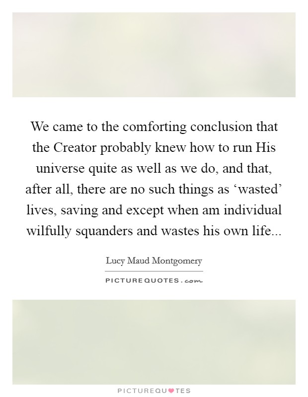 We came to the comforting conclusion that the Creator probably knew how to run His universe quite as well as we do, and that, after all, there are no such things as ‘wasted' lives, saving and except when am individual wilfully squanders and wastes his own life Picture Quote #1