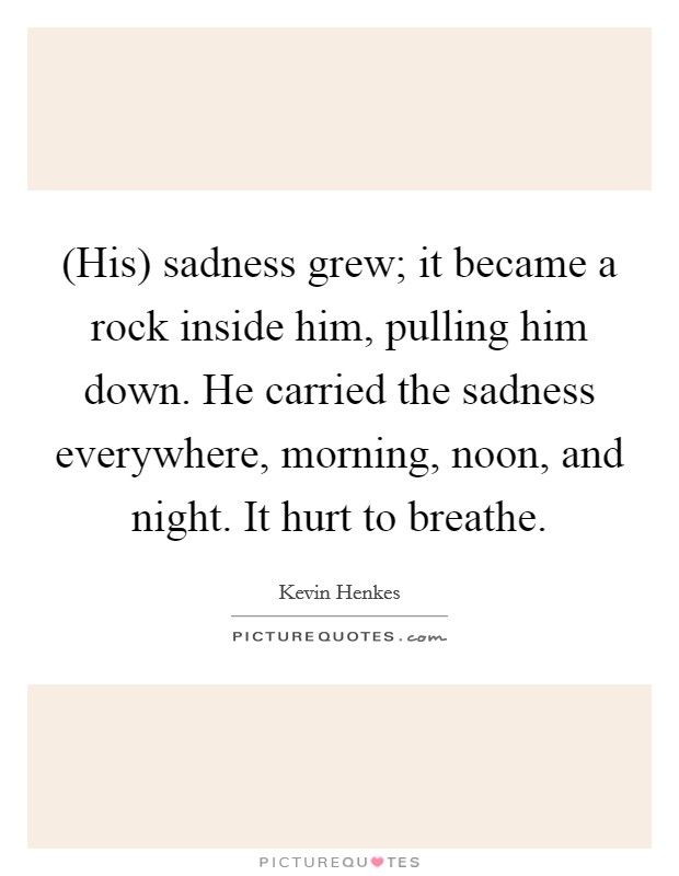 (His) sadness grew; it became a rock inside him, pulling him down. He carried the sadness everywhere, morning, noon, and night. It hurt to breathe Picture Quote #1