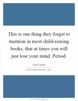 This is one thing they forget to mention in most child-rearing books, that at times you will just lose your mind. Period Picture Quote #1