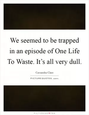We seemed to be trapped in an episode of One Life To Waste. It’s all very dull Picture Quote #1