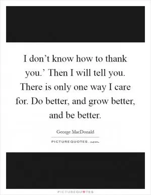 I don’t know how to thank you.’ Then I will tell you. There is only one way I care for. Do better, and grow better, and be better Picture Quote #1