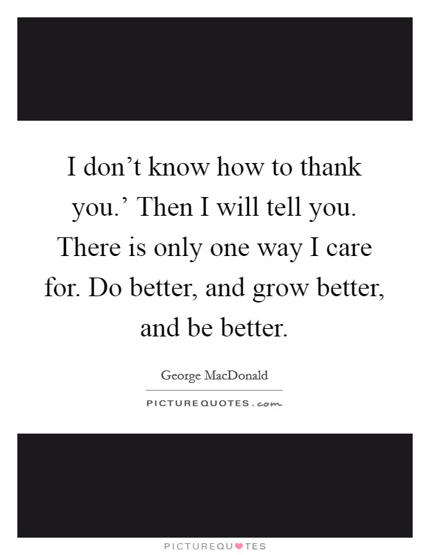 I don't know how to thank you.' Then I will tell you. There is only one way I care for. Do better, and grow better, and be better Picture Quote #1