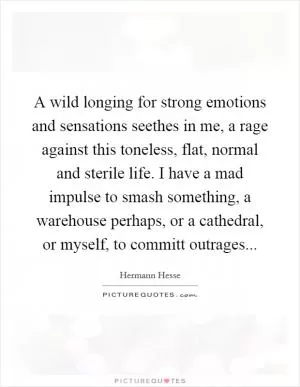 A wild longing for strong emotions and sensations seethes in me, a rage against this toneless, flat, normal and sterile life. I have a mad impulse to smash something, a warehouse perhaps, or a cathedral, or myself, to committ outrages Picture Quote #1
