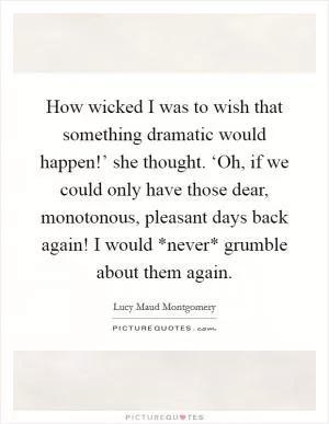 How wicked I was to wish that something dramatic would happen!’ she thought. ‘Oh, if we could only have those dear, monotonous, pleasant days back again! I would *never* grumble about them again Picture Quote #1