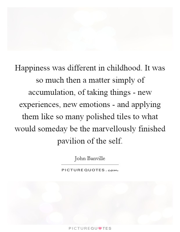 Happiness was different in childhood. It was so much then a matter simply of accumulation, of taking things - new experiences, new emotions - and applying them like so many polished tiles to what would someday be the marvellously finished pavilion of the self Picture Quote #1