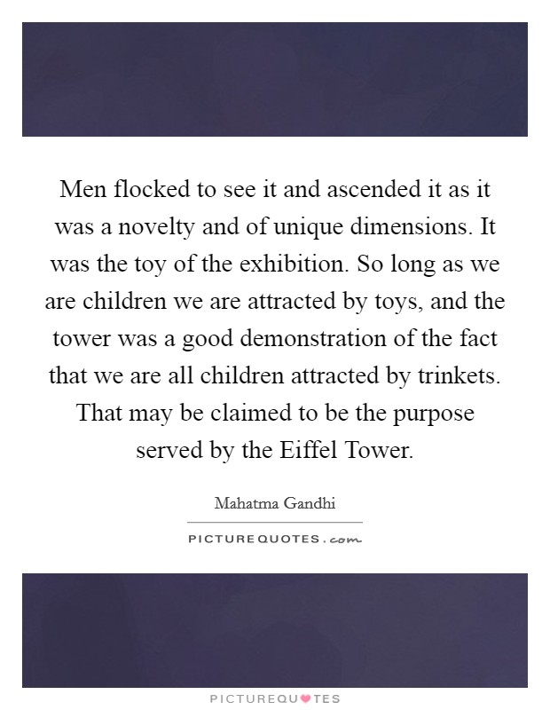 Men flocked to see it and ascended it as it was a novelty and of unique dimensions. It was the toy of the exhibition. So long as we are children we are attracted by toys, and the tower was a good demonstration of the fact that we are all children attracted by trinkets. That may be claimed to be the purpose served by the Eiffel Tower Picture Quote #1