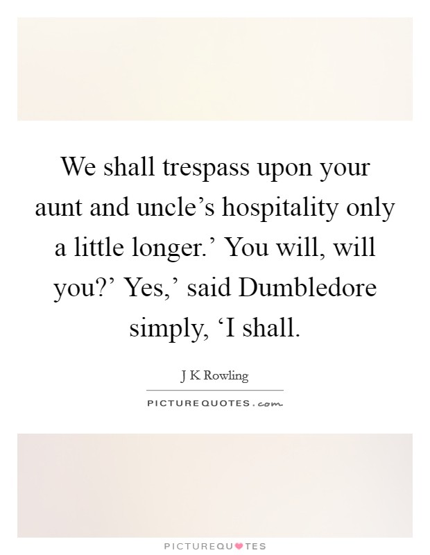 We shall trespass upon your aunt and uncle's hospitality only a little longer.' You will, will you?' Yes,' said Dumbledore simply, ‘I shall Picture Quote #1
