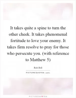 It takes quite a spine to turn the other cheek. It takes phenomenal fortitude to love your enemy. It takes firm resolve to pray for those who persecute you. (with reference to Matthew 5) Picture Quote #1