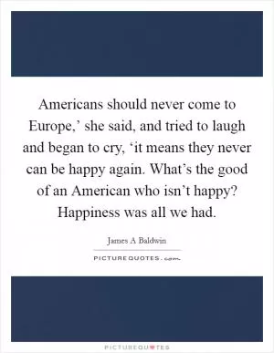 Americans should never come to Europe,’ she said, and tried to laugh and began to cry, ‘it means they never can be happy again. What’s the good of an American who isn’t happy? Happiness was all we had Picture Quote #1