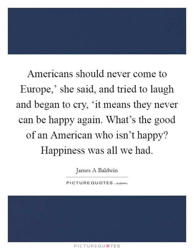 Americans should never come to Europe,' she said, and tried to laugh and began to cry, ‘it means they never can be happy again. What's the good of an American who isn't happy? Happiness was all we had Picture Quote #1