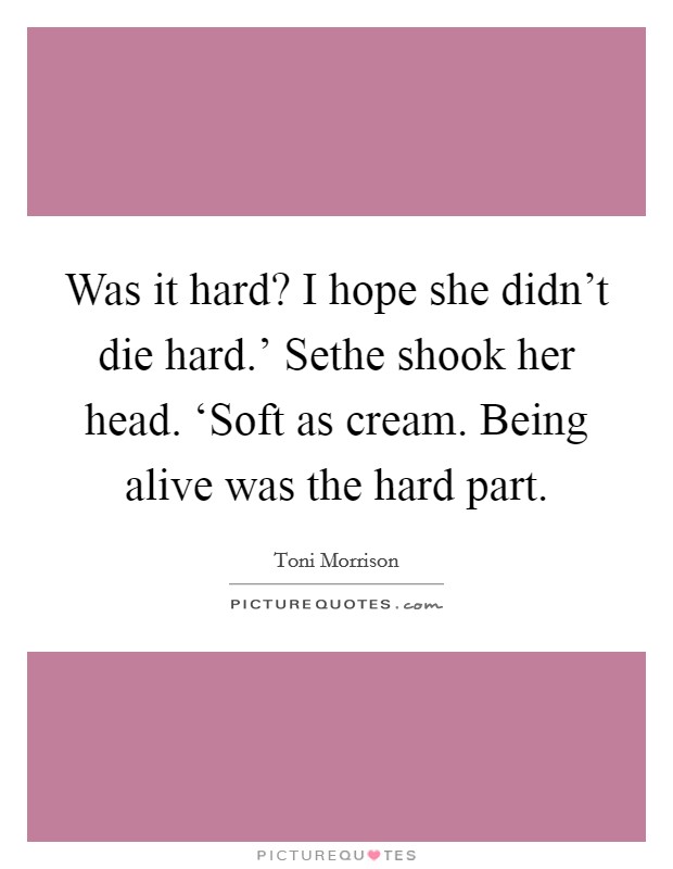 Was it hard? I hope she didn't die hard.' Sethe shook her head. ‘Soft as cream. Being alive was the hard part Picture Quote #1